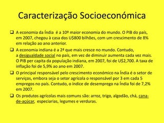 Caracterização Socioeconómica
 A economia da Índia é a 10º maior economia do mundo. O PIB do país,
em 2007, chegou à casa dos U$800 bilhões, com um crescimento de 8%
em relação ao ano anterior.
 A economia indiana é a 2ª que mais cresce no mundo. Contudo,
a desigualdade social no país, em vez de diminuir aumenta cada vez mais.
O PIB per capita da população indiana, em 2007, foi de U$2,700. A taxa de
inflação foi de 5,9% ao ano em 2007.
 O principal responsável pelo crescimento económico na Índia é o setor de
serviços, embora seja o setor agrícola o responsável por 3 em cada 5
empregos no país. Contudo, o índice de desemprego na Índia foi de 7,2%
em 2007.
 Os produtos agrícolas mais comuns são: arroz, trigo, algodão, chá, cana-
de-açúcar, especiarias, legumes e verduras.
 