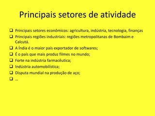 Principais setores de atividade
 Principais setores econômicos: agricultura, indústria, tecnologia, finanças
 Principais regiões industriais: regiões metropolitanas de Bombaim e
Calcutá.
 A Índia é o maior país exportador de softwares;
 É o país que mais produz filmes no mundo;
 Forte na indústria farmacêutica;
 Indústria automobilística;
 Disputa mundial na produção de aço;
 …
 