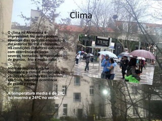 Clima
o O clima na Alemanha é
imprevisível. No verão podem
aparecer dias quentes enquanto o
dia anterior foi frio e chuvoso.
Há condições climáticas extremas,
com ocorrência de secas
severas, tornados, tempestades
de granizo, frio e muito calor.
o Além de imprevisível, na
Alemanha o clima é moderado, os
verões são quentes e os invernos
são frios, havendo ocorrência
de geada e neve.
o A temperatura media é de 2ºC
no inverno e 24ºC no verão.
 