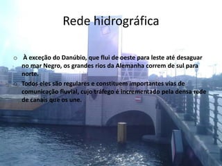 Rede hidrográfica
o À exceção do Danúbio, que flui de oeste para leste até desaguar
no mar Negro, os grandes rios da Alemanha correm de sul para
norte.
o Todos eles são regulares e constituem importantes vias de
comunicação fluvial, cujo tráfego é incrementado pela densa rede
de canais que os une.
 