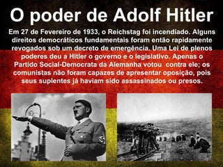 O poder de Adolf Hitler
Em 27 de Fevereiro de 1933, o Reichstag foi incendiado. Alguns
direitos democráticos fundamentais foram então rapidamente
revogados sob um decreto de emergência. Uma Lei de plenos
poderes deu a Hitler o governo e o legislativo. Apenas o
Partido Social-Democrata da Alemanha votou contra ele; os
comunistas não foram capazes de apresentar oposição, pois
seus suplentes já haviam sido assassinados ou presos.
 