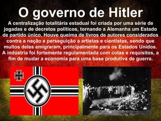 O governo de Hitler
A centralização totalitária estadual foi criada por uma série de
jogadas e de decretos políticos, tornando a Alemanha um Estado
de partido único. Houve queima de livros de autores considerados
contra a nação e perseguição a artistas e cientistas, sendo que
muitos deles emigraram, principalmente para os Estados Unidos.
A indústria foi fortemente regulamentada com cotas e requisitos, a
fim de mudar a economia para uma base produtiva de guerra.
 