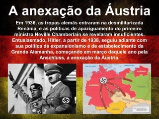 A anexação da Áustria
Em 1936, as tropas alemãs entraram na desmilitarizada
Renânia, e as políticas de apaziguamento do primeiro
ministro Neville Chamberlain se revelaram insuficientes.
Entusiasmado, Hitler, a partir de 1938, seguiu adiante com
sua política de expansionismo e de estabelecimento da
Grande Alemanha, começando em março daquele ano pela
Anschluss, a anexação da Áustria.
 