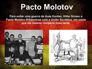 Pacto Molotov
Para evitar uma guerra de duas frentes, Hitler firmou o
Pacto Molotov-Ribbentrop com a União Soviética, um pacto
que ele mesmo romperia mais tarde.
 
