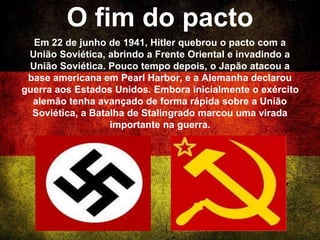 O fim do pacto
Em 22 de junho de 1941, Hitler quebrou o pacto com a
União Soviética, abrindo a Frente Oriental e invadindo a
União Soviética. Pouco tempo depois, o Japão atacou a
base americana em Pearl Harbor, e a Alemanha declarou
guerra aos Estados Unidos. Embora inicialmente o exército
alemão tenha avançado de forma rápida sobre a União
Soviética, a Batalha de Stalingrado marcou uma virada
importante na guerra.
 