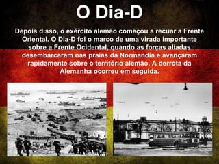O Dia-D
Depois disso, o exército alemão começou a recuar a Frente
Oriental. O Dia-D foi o marco de uma virada importante
sobre a Frente Ocidental, quando as forças aliadas
desembarcaram nas praias da Normandia e avançaram
rapidamente sobre o território alemão. A derrota da
Alemanha ocorreu em seguida.
 