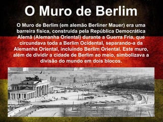 O Muro de Berlim
O Muro de Berlim (em alemão Berliner Mauer) era uma
barreira física, construída pela República Democrática
Alemã (Alemanha Oriental) durante a Guerra Fria, que
circundava toda a Berlim Ocidental, separando-a da
Alemanha Oriental, incluindo Berlim Oriental. Este muro,
além de dividir a cidade de Berlim ao meio, simbolizava a
divisão do mundo em dois blocos.
 