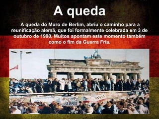 A queda
A queda do Muro de Berlim, abriu o caminho para a
reunificação alemã, que foi formalmente celebrada em 3 de
outubro de 1990. Muitos apontam este momento também
como o fim da Guerra Fria.
 
