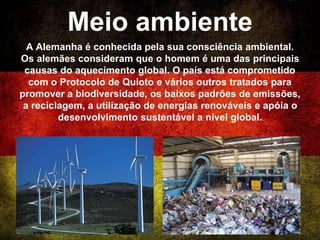 Meio ambiente
A Alemanha é conhecida pela sua consciência ambiental.
Os alemães consideram que o homem é uma das principais
causas do aquecimento global. O país está comprometido
com o Protocolo de Quioto e vários outros tratados para
promover a biodiversidade, os baixos padrões de emissões,
a reciclagem, a utilização de energias renováveis e apóia o
desenvolvimento sustentável a nível global.
 