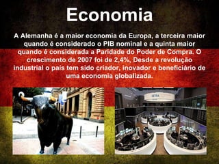 Economia
A Alemanha é a maior economia da Europa, a terceira maior
quando é considerado o PIB nominal e a quinta maior
quando é considerada a Paridade do Poder de Compra. O
crescimento de 2007 foi de 2,4%, Desde a revolução
industrial o país tem sido criador, inovador e beneficiário de
uma economia globalizada.
 