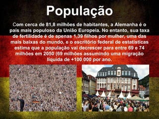 População
Com cerca de 81,8 milhões de habitantes, a Alemanha é o
país mais populoso da União Europeia. No entanto, sua taxa
de fertilidade é de apenas 1,39 filhos por mulher, uma das
mais baixas do mundo, e o escritório federal de estatísticas
estima que a população vai decrescer para entre 69 e 74
milhões em 2050 (69 milhões assumindo uma migração
líquida de +100 000 por ano.
 