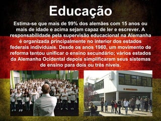 Educação
Estima-se que mais de 99% dos alemães com 15 anos ou
mais de idade e acima sejam capaz de ler e escrever. A
responsabilidade pela supervisão educacional na Alemanha
é organizada principalmente no interior dos estados
federais individuais. Desde os anos 1960, um movimento de
reforma tentou unificar o ensino secundário; vários estados
da Alemanha Ocidental depois simplificaram seus sistemas
de ensino para dois ou três níveis.
 