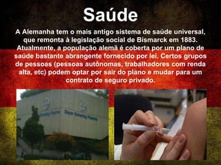 Saúde
A Alemanha tem o mais antigo sistema de saúde universal,
que remonta à legislação social de Bismarck em 1883.
Atualmente, a população alemã é coberta por um plano de
saúde bastante abrangente fornecido por lei. Certos grupos
de pessoas (pessoas autônomas, trabalhadores com renda
alta, etc) podem optar por sair do plano e mudar para um
contrato de seguro privado.
 