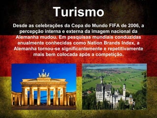 Turismo
Desde as celebrações da Copa do Mundo FIFA de 2006, a
percepção interna e externa da imagem nacional da
Alemanha mudou. Em pesquisas mundiais conduzidas
anualmente conhecidas como Nation Brands Index, a
Alemanha tornou-se significantemente e repetitivamente
mais bem colocada após a competição.
 