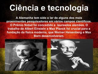 Ciência e tecnologia
A Alemanha tem sido o lar de alguns dos mais
proeminentes pesquisadores em vários campos científicos.
O Prêmio Nobel foi concedido a laureados alemães. O
trabalho de Albert Einstein e Max Planck foi crucial para a
fundação da física moderna, que Werner Heisenberg e Max
Born desenvolveram.
 
