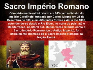 Sacro Império Romano
O império medieval foi criado em 843 com a divisão do
Império Carolíngio, fundado por Carlos Magno em 25 de
Dezembro de 800, e em diferentes formas existiu até 1806,
estendendo-se desde o Rio Eider, no norte do país, até o
Mediterrâneo, no litoral sul. Muitas vezes referido como o
Sacro Império Romano (ou o Antigo Império), foi
oficialmente chamado de o Sacro Império Romano da
Nação Alemã.
 