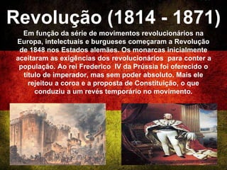 Revolução (1814 - 1871)
Em função da série de movimentos revolucionários na
Europa, intelectuais e burgueses começaram a Revolução
de 1848 nos Estados alemães. Os monarcas inicialmente
aceitaram as exigências dos revolucionários para conter a
população. Ao rei Frederico IV da Prússia foi oferecido o
título de imperador, mas sem poder absoluto. Mais ele
rejeitou a coroa e a proposta de Constituição, o que
conduziu a um revés temporário no movimento.
 