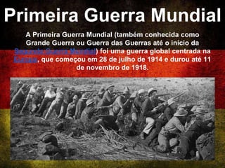Primeira Guerra Mundial
A Primeira Guerra Mundial (também conhecida como
Grande Guerra ou Guerra das Guerras até o início da
Segunda Guerra Mundial) foi uma guerra global centrada na
Europa, que começou em 28 de julho de 1914 e durou até 11
de novembro de 1918.
 
