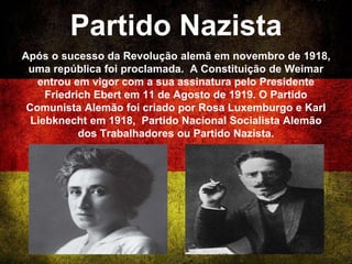 Partido Nazista
Após o sucesso da Revolução alemã em novembro de 1918,
uma república foi proclamada. A Constituição de Weimar
entrou em vigor com a sua assinatura pelo Presidente
Friedrich Ebert em 11 de Agosto de 1919. O Partido
Comunista Alemão foi criado por Rosa Luxemburgo e Karl
Liebknecht em 1918, Partido Nacional Socialista Alemão
dos Trabalhadores ou Partido Nazista.
 