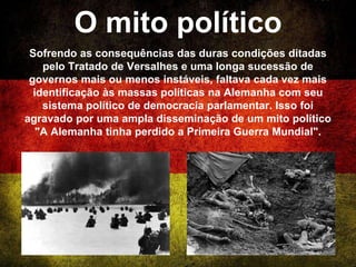 O mito político
Sofrendo as consequências das duras condições ditadas
pelo Tratado de Versalhes e uma longa sucessão de
governos mais ou menos instáveis, faltava cada vez mais
identificação às massas políticas na Alemanha com seu
sistema político de democracia parlamentar. Isso foi
agravado por uma ampla disseminação de um mito político
"A Alemanha tinha perdido a Primeira Guerra Mundial".
 