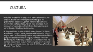 CULTURA
 Cerca de dois terços da população alemã é composta por
cristãos. Existe um número praticamente igual de
protestantes e católicos, porém no norte da Alemanha
vivem mais protestantes e, no sul, mais católicos. Além
disso, vivem cerca de quatro milhões de muçulmanos e
cerca de 100 mil judeus na Alemanha.
 A língua alemã e os seus dialetos foram, outrora, a língua
francesa da Europa central, oriental e setentrional. Hoje, a
língua alemã é uma das línguas que desperta mais interesse
por parte dos estudantes de línguas, em todo o mundo.
Muitas figuras históricas, ainda que não sendo alemãs, no
sentido moderno da palavra "alemão", estiveram imersas
na cultura germânica, como é o caso de Wolfgang Amadeus
Mozart, Franz Kafka.

 