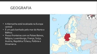 GEOGRAFIA

• A Alemanha está localizada na Europa
central
• É um país banhado pelo mar do Norte e
Báltico.
• Possui fronteiras com os Países Baixos,
Bélgica, Luxemburgo, França, Suíça,
Áustria, República Tcheca, Polônia e
Dinamarca.

 