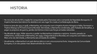 HISTORIA
 No inicio do século XIX a região foi conquistada pelos franceses sob o comando de Napoleão Bonaparte. O
Império Romano Germânico foi abolido e em seu lugar foi criada a Confederação do Reno.
 Entre os anos de 1914 e 1918, a Alemanha, em conjunto com o Império Austro-Húngaro e Itália, formaram a
Tríplice Aliança na Primeira Guerra Mundial. Derrotada, a Alemanha condenada, pelo Tratado de Versalhes, a
pagar os prejuízos de guerra, perdeu territórios e teve suas forças armadas reduzidas.
 Na década de 1930, Hitler assumiu o poder na Alemanha e implanta o nazismo. Investiu pesado no
militarismo, conduzindo a Alemanha, em 1939, à Segunda Guerra Mundial, em conjunto com Itália e Japão.
Mais uma vez derrotada, a Alemanha saiu arrasada do conflito.
 Atualmente, a Alemanha é um país democrático e com uma economia forte. Integrante da Comunidade
Europeia, é um dos países mais desenvolvidos do mundo.

 