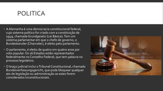 POLITICA
 A Alemanha é uma democracia constitucional federal,
cujo sistema político foi criado com a constituição de
1949, chamada Grundgesetz (Lei Básica). Tem um
sistema parlamentar em que o chefe de governo, o
Bundeskanzler (Chanceler), é eleito pelo parlamento.
 O parlamento, é eleito de quatro em quatro anos por
voto popular. Os 16 Estados estão representados
federalmente no Conselho Federal, que tem palavra no
processo legislativo.
 O braço judicial inclui o Tribunal Constitucional, chamado
Bundesverfassungsgericht, que pode bloquear qualquer
ato de legislação ou administração se estes forem
considerados inconstitucionais.

 