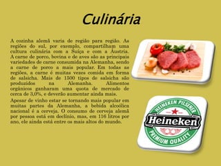 Culinária
A cozinha alemã varia de região para região. As
regiões do sul, por exemplo, compartilham uma
cultura culinária com a Suíça e com a Áustria.
A carne de porco, bovina e de aves são as principais
variedades de carne consumida na Alemanha, sendo
a carne de porco a mais popular. Em todas as
regiões, a carne é muitas vezes comida em forma
de salsicha. Mais de 1500 tipos de salsicha são
produzidos na Alemanha. Alimentos
orgânicos ganharam uma quota de mercado de
cerca de 3,0%, e deverão aumentar ainda mais.
Apesar de vinho estar se tornando mais popular em
muitas partes da Alemanha, a bebida alcoólica
nacional é a cerveja. O consumo de cerveja alemã
por pessoa está em declínio, mas, em 116 litros por
ano, ele ainda está entre os mais altos do mundo.
 