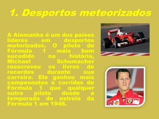 1. Desportos meteorizados
A Alemanha é um dos países
líderes em desportos
motorizados. O piloto de
Fórmula 1 mais bem
sucedido na história,
Michael Schumacher
reescreveu os livros de
recordes durante sua
carreira. Ele ganhou mais
campeonatos e corridas de
Fórmula 1 que qualquer
outro piloto desde a
temporada de estreia da
Fórmula 1 em 1946.
 