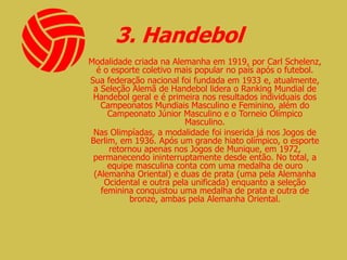 3. Handebol
Modalidade criada na Alemanha em 1919, por Carl Schelenz,
é o esporte coletivo mais popular no país após o futebol.
Sua federação nacional foi fundada em 1933 e, atualmente,
a Seleção Alemã de Handebol lidera o Ranking Mundial de
Handebol geral e é primeira nos resultados individuais dos
Campeonatos Mundiais Masculino e Feminino, além do
Campeonato Júnior Masculino e o Torneio Olímpico
Masculino.
Nas Olimpíadas, a modalidade foi inserida já nos Jogos de
Berlim, em 1936. Após um grande hiato olímpico, o esporte
retornou apenas nos Jogos de Munique, em 1972,
permanecendo ininterruptamente desde então. No total, a
equipe masculina conta com uma medalha de ouro
(Alemanha Oriental) e duas de prata (uma pela Alemanha
Ocidental e outra pela unificada) enquanto a seleção
feminina conquistou uma medalha de prata e outra de
bronze, ambas pela Alemanha Oriental.
 