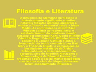 Filosofia e Literatura
A influência da Alemanha na filosofia é
historicamente significante e muitos
notáveis filósofos alemães ajudaram a
moldar a filosofia ocidental desde a Idade
Média. As contribuições de Gottfried
Wilhelm Leibniz ao racionalismo; o
estabelecimento do idealismo alemão
clássico por Immanuel Kant, Georg Wilhelm
Friedrich Hegel, Friedrich Wilhelm Joseph
Schelling e Johann Gottlieb Fichte; a
formulação da teoria comunista por Karl
Marx e Friedrich Engels; a composição de
pessimismo metafísico de Arthur
Schopenhauer; o desenvolvimento do
perspetivismo de Friedrich Nietzsche; a
fenomenologia de Edmund Husserl; os
trabalhos sobre o ser de Martin Heidegger;
e as teorias sociais de Jürgen Habermas
foram especialmente influentes.
 