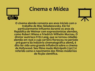 Cinema e Mídea
O cinema alemão remonta aos anos iniciais com o
trabalho de Max Skladanowsky. Ele foi
particularmente influente durante os anos da
República de Weimar com expressionistas alemães,
como Robert Wiene e Friedrich Wilhelm Murnau. O
diretor austríaco Fritz Lang, que se tornou cidadão
alemão em 1926 e cuja carreira floresceu no período
pré-guerra da indústria cinematográfica alemã, é
dito ter sido uma grande influência sobre o cinema
de Hollywood. Seu filme mudo Metrópolis (1927) é
referido como o nascimento dos filmes modernos
de ficção científica.
 