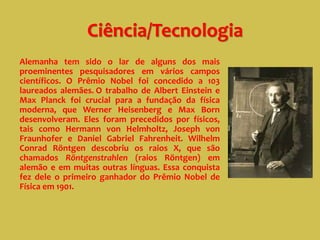 Ciência/Tecnologia
Alemanha tem sido o lar de alguns dos mais
proeminentes pesquisadores em vários campos
científicos. O Prêmio Nobel foi concedido a 103
laureados alemães. O trabalho de Albert Einstein e
Max Planck foi crucial para a fundação da física
moderna, que Werner Heisenberg e Max Born
desenvolveram. Eles foram precedidos por físicos,
tais como Hermann von Helmholtz, Joseph von
Fraunhofer e Daniel Gabriel Fahrenheit. Wilhelm
Conrad Röntgen descobriu os raios X, que são
chamados Röntgenstrahlen (raios Röntgen) em
alemão e em muitas outras línguas. Essa conquista
fez dele o primeiro ganhador do Prêmio Nobel de
Física em 1901.
 