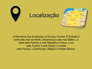 A Alemanha fica localizada na Europa Central. É limitada a
norte pelo mar do Norte, Dinamarca e pelo mar Báltico, a
leste pela Polónia e pela República Checa, a sul
pela Áustria e pela Suíça e a oeste
pela França, Luxemburgo, Bélgica e Países Baixos.
Localização
 