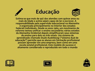 Educação
Estima-se que mais de 99% dos alemães com quinze anos ou
mais de idade e acima sejam capaz de ler e escrever. A
responsabilidade pela supervisão educacional na Alemanha
é organizada principalmente no interior dos estados
federais individuais. Desde os anos 1960, um movimento de
reforma tentou unificar o ensino secundário; vários estados
da Alemanha Ocidental depois simplificaram seus sistemas
de ensino para dois ou três níveis. Um sistema de
aprendizado chamado Duale Ausbildung ("sistema dual de
educação") permite que os alunos em formação profissional
possam aprender em uma empresa, bem como em uma
escola estatal profissional. Este modelo de sucesso é
altamente considerado e reproduzido em todo o mundo
 