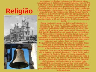 Religião
As maiores confissões religiosas na Alemanha são o
Luteranismo e o Catolicismo, respetivamente, com 32,9%
e 32,3% de fiéis. De menor importância numérica são as
diversas outras confissões protestantes pentecostais, a
Igreja Nova Apostólica e outras comunidades cristãs (ou
inspiradas pelo cristianismo). Cerca de 24,9% de alemães
se declararam não religiosos ou ateus. Seguem como
minorias, o islamismo (4%), seguido pelo judaísmo e o
budismo (ambos com 0,25%). O Hinduísmo tem apenas
90.000 seguidores (0,1%), enquanto outras religiões
correspondem a 50 mil pessoas ou 0,05% da população
alemã.
Desde Martinho Lutero, e a Reforma Protestante, a
Alemanha foi o palco de conflitos religiosos entre os
seguidores de Lutero, posteriormente chamados de
luteranos, geralmente mais numerosos no norte, e os
católicos, regra geral mais fortes no sul. No entanto, a
distribuição das religiões está longe de ser homogênea.
Na Alemanha prevaleceu o princípio Cuius regio, eius
religio. Uma região marcada pelo feudalismo, na
Alemanha do tempo dos conflitos religiosos, os súbditos
tinham de adotar a religião defendida pelos nobres da
região em que viviam. Caso contrário, eram
frequentemente obrigados ao exílio. O resultado desta
evolução é uma manta de retalhos quanto às
denominações religiosas ee o atraso da unificação alemã,
já aspirada antes da Reforma Protestante.
Zonas com uma população predominantemente católica
são a Baviera a zona da Renânia. O Papa Bento XVI é
nascido na Baviera. Zonas com uma população
predominantemente luterana são os estados do leste e
do norte. No norte, ao longo da fronteira com os Países
Baixos, há também a presença de calvinistas. Pessoas
não religiosas, incluindo ateus e agnósticos, são
crescentes em número e proporção, uma tendência
constatada tanto na Alemanha quanto em outros países
europeus. Na Alemanha eles se concentram
principalmente na antiga Alemanha Oriental e nas áreas
metropolitana.
 