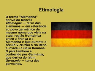 Etimologia
O termo "Alemanha"
deriva do francês
Allemagne — terra dos
alamanos — em referência
ao povo germânico de
mesmo nome que vivia na
atual região fronteiriça
entre a França e a
Alemanha e que durante o
século V cruzou o rio Reno
e invadiu a Gália Romana.
O país também é
conhecido por Germânia,
que deriva do latim
Germania — terra dos
germanos.
 