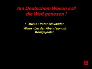Am Deutschem Wesen soll
   die Welt genesen !
   • Music : Peter Alexander
  Wenn dan der Abend kommt
        Königsjodler
 