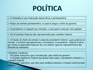  A Alemanha é uma federação democrática e parlamentária;

 Possui um sistema parlamentário, no qual se elege o chefe de governo;

 O parlamento é composto por eleições, a cada quatro anos por voto popular;

 Os 16 estados federais são representados pelo conselho federal;

 A função do chefe de estado é cumprida presidente federal, cujos poderes se
limitam a tarefas representativas e cerimoniais. O presidente federal é eleito
por todos os deputados federais do e um número igual de representantes dos
Estados da Alemanha.

Existem 3 poderes:
  O poder executivo, que é encabeçado, pelo chefe de governo.
   O poder legislativo federal que possui duas casas, o parlamento federal e o
conselho federal.
   O poder judiciário, que tem como instância máxima o tribunal constitucional
federal.
 