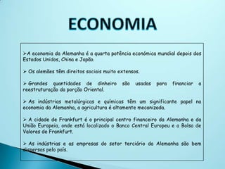 A economia da Alemanha é a quarta potência económica mundial depois dos
Estados Unidos, China e Japão.

 Os alemães têm direitos sociais muito extensos.

 Grandes quantidades de dinheiro        são   usadas   para   financiar   a
reestruturação da porção Oriental.

 As indústrias metalúrgicas e químicas têm um significante papel na
economia da Alemanha, a agricultura é altamente mecanizada.

 A cidade de Frankfurt é o principal centro financeiro da Alemanha e da
União Europeia, onde está localizado o Banco Central Europeu e a Bolsa de
Valores de Frankfurt.

 As indústrias e as empresas do setor terciário da Alemanha são bem
dispersas pelo país.
 