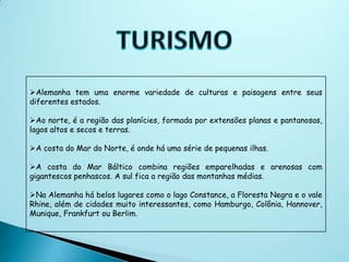 Alemanha tem uma enorme variedade de culturas e paisagens entre seus
diferentes estados.

Ao norte, é a região das planícies, formada por extensões planas e pantanosas,
lagos altos e secos e terras.

A costa do Mar do Norte, é onde há uma série de pequenas ilhas.

A costa do Mar Báltico combina regiões emparelhadas e arenosas com
gigantescos penhascos. A sul fica a região das montanhas médias.

Na Alemanha há belos lugares como o lago Constance, a Floresta Negra e o vale
Rhine, além de cidades muito interessantes, como Hamburgo, Colônia, Hannover,
Munique, Frankfurt ou Berlim.
 