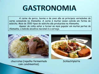 A carne de porco, bovina e de aves são as principais variedades de
carne consumida na Alemanha. A carne é muitas vezes comida em forma de
salsicha. Mais de 1500 tipos de salsicha são produzidos na Alemanha.
          Apesar de vinho estar a tornar-se mais popular em muitas partes da
Alemanha, a bebida alcoólica nacional é a cerveja.




 chucrutes (repolho fermentado                    Schlachtplatte
       com condimentos).
 