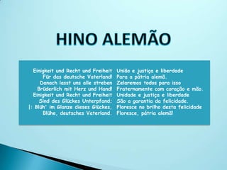 Einigkeit und Recht und Freiheit   União e justiça e liberdade
      Für das deutsche Vaterland!    Para a pátria alemã.
     Danach lasst uns alle streben   Zelaremos todos para isso
    Brüderlich mit Herz und Hand!    Fraternamente com coração e mão.
  Einigkeit und Recht und Freiheit   Unidade e justiça e liberdade
     Sind des Glückes Unterpfand;    São a garantia da felicidade.
|: Blüh' im Glanze dieses Glückes,   Floresce no brilho desta felicidade
      Blühe, deutsches Vaterland.    Floresce, pátria alemã!
 