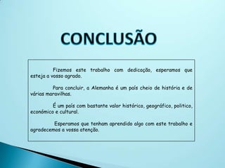 Fizemos este trabalho com dedicação, esperamos que
esteja a vosso agrado.

         Para concluir, a Alemanha é um país cheio de história e de
várias maravilhas.

         É um país com bastante valor histórico, geográfico, politico,
económico e cultural.

         Esperamos que tenham aprendido algo com este trabalho e
agradecemos a vossa atenção.
 