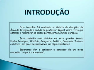 Este trabalho foi realizado no âmbito da disciplina de
Área de Integração a pedido do professor Miguel Vieira, visto que
estamos a relembrar os países pertencentes à União Europeia.

         Este trabalho está dividido em sete grandes temas,
Dados Principais, História, Geografia, Política, Economia, Turismo
e Cultura, nos quais se subdividem em alguns subtemas.

        Esperamos dar a conhecer e aprender de um modo
resumido “o que é a Alemanha”.
 