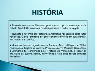  Durante uns anos a Alemanha passou a ser apenas uma espécie de
estado feudal. Os senhores feudais possuíam o poder na região.

 Durante a reforma protestante, a Alemanha foi abalada pelas lutas
religiosas. O seu território foi praticamente dividido em duas partes:
protestante e católica.

 A Alemanha em conjunto com o Império Austro-Húngaro e Itália,
formaram a Tríplice Aliança na Primeira Guerra Mundial. Derrotada,
a Alemanha foi condenada pelo Tratado de Versalhes, a pagar os
prejuízos de guerra, perdeu territórios e teve suas forças armadas
reduzidas.
 