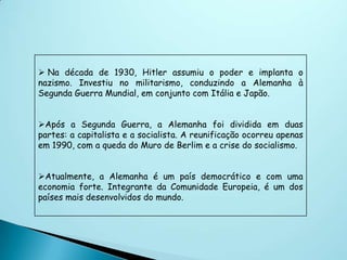  Na década de 1930, Hitler assumiu o poder e implanta o
nazismo. Investiu no militarismo, conduzindo a Alemanha à
Segunda Guerra Mundial, em conjunto com Itália e Japão.


Após a Segunda Guerra, a Alemanha foi dividida em duas
partes: a capitalista e a socialista. A reunificação ocorreu apenas
em 1990, com a queda do Muro de Berlim e a crise do socialismo.


Atualmente, a Alemanha é um país democrático e com uma
economia forte. Integrante da Comunidade Europeia, é um dos
países mais desenvolvidos do mundo.
 