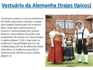 Vestuário da Alemanha (trajes típicos)
As pessoas vestem-se com as tendências
da moda, calça jeans, camisas e roupas
mais simples fazem parte do vestuário.
Mas o traje típico alemão para os
homens é caracterizado por camisas
brancas, calças abaixo do joelho com
suspensório da mesma cor, meias longas
e sapatos (figura 1). Já o traje para as
mulheres é caracterizado por ser um
vestido longo (30 cm da altura do chão)
além disso, as mulheres usam flores
naturais para enfeitar os seus cabelos
(figura 1).
FIGURA 1
 