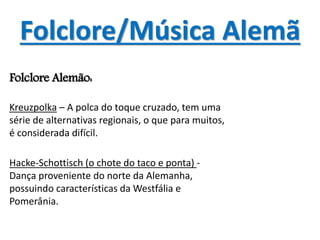 Folclore/Música Alemã
Folclore Alemão:
Kreuzpolka – A polca do toque cruzado, tem uma
série de alternativas regionais, o que para muitos,
é considerada difícil.
Hacke-Schottisch (o chote do taco e ponta) -
Dança proveniente do norte da Alemanha,
possuindo características da Westfália e
Pomerânia.
 